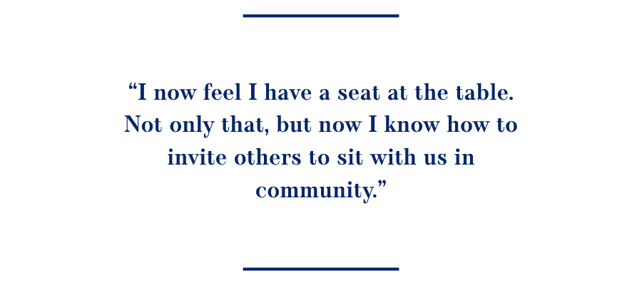 Quote: I now feel I have a seat at the table. Not only that, but now I know how to invite others to sit with us in community.