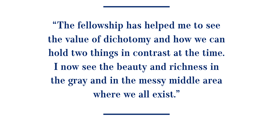Quote: The fellowship has helped me to see the value of dichotomy and how we can hold two things in contrast at the time. I now see the beauty and richness in the gray and in the messy middle area where we all exist.